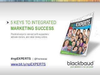 9/12/2013 Footer 1
5 KEYS TO INTEGRATED
MARKETING SUCCESS
Practical ways to connect with supporters,
activate donors, and raise money online.
www.bit.ly/npEXPERTS
#npEXPERTS | @franswaa
 