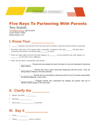 Five Keys To Partnering With Parents
Terry Scalzitti
Terrys@ovbc.org / @Tscalzitti
Lead Pastor OVBC
Myrtle Beach, SC
I. Know Your ____________
 ______ of parents say that the church has done little or nothing to help them become better at parenting.
• Churches today have a lot of good studies, messages, or programs that make _______ feel good about
connecting with parents, but nothing really ________at home.
• When our ideals reflect the truth that what happens at ________ is more important than what happens at
________, we will start to see a difference.
• There are four levels of partnership with parents.
• ____________ - Parents who are outside the church but open to it and are interested in becoming
better parents.
• _____________ – Parents who have a basic entry-level relationship with the church. They are
taking steps to influence their kids spiritually
• _____________ - Parents who are committed to partnering with the church and take responsibility
for spiritual leadership in their home.
• ______________ - Engaged parents who understand the strategy and partner with you to
influence parent groups in the community.
II. Clarify the _________
• Identify your Main _____________
• Eliminate _______________
• Set up your _______________ to succeed
III. Say it ____________
• Vision _____________
• Parent _____________ (once a month?)
 
