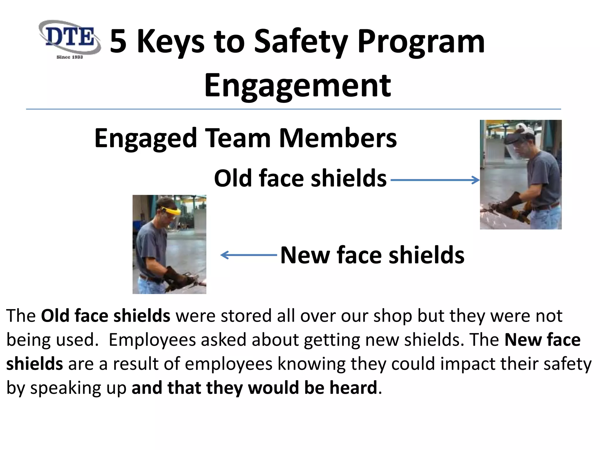 5 Keys to Safety Program
Engagement
Engaged Team Members
Old face shields
New face shields
The Old face shields were stored all over our shop but they were not
being used. Employees asked about getting new shields. The New face
shields are a result of employees knowing they could impact their safety
by speaking up and that they would be heard.
 