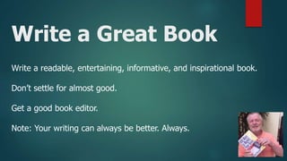 Write a Great Book
Write a readable, entertaining, informative, and inspirational book.
Don’t settle for almost good.
Get a good book editor.
Note: Your writing can always be better. Always.