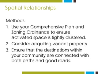 Spatial Relationships
Methods:
1. Use your Comprehensive Plan and
Zoning Ordinance to ensure
activated space is tightly clustered.
2. Consider acquiring vacant property.
3. Ensure that the destinations within
your community are connected with
both paths and good roads.
 