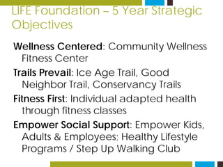 LIFE Foundation – 5 Year Strategic
Objectives
Wellness Centered: Community Wellness
Fitness Center
Trails Prevail: Ice Age Trail, Good
Neighbor Trail, Conservancy Trails
Fitness First: Individual adapted health
through fitness classes
Empower Social Support: Empower Kids,
Adults & Employees; Healthy Lifestyle
Programs / Step Up Walking Club
 