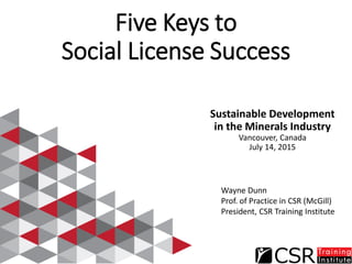 Five Keys to
Social License Success
Sustainable Development
in the Minerals Industry
Vancouver, Canada
July 14, 2015
Wayne Dunn
Prof. of Practice in CSR (McGill)
President, CSR Training Institute
 