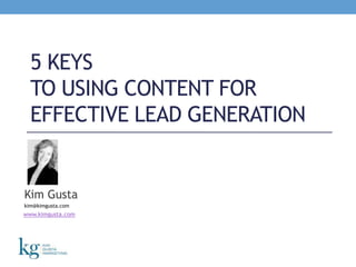 5 Keys to Using Content for Effective Lead Generation Kim Gusta kim@kimgusta.com www.kimgusta.com 