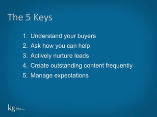 The 5 Keys
   1. Understand your buyers
   2. Ask how you can help
   3. Actively nurture leads
   4. Create outstanding content frequently
   5. Manage expectations




                                              10
 