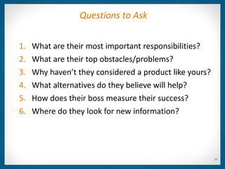 Questions to Ask


1.   What are their most important responsibilities?
2.   What are their top obstacles/problems?
3.   Why haven’t they considered a product like yours?
4.   What alternatives do they believe will help?
5.   How does their boss measure their success?
6.   Where do they look for new information?




                                                         13
 