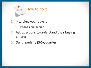 Key #1   How to do it


1. Interview your buyers
   •       Phone or in-person
2. Ask questions to understand their buying
   criteria
3. Do it regularly (3-5x/quarter)




                                              14
 