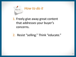 Key #2   How to do it

1. Freely give away great content
   that addresses your buyer’s
   concerns.

2. Resist “selling.” Think “educate.”




                                        18
 