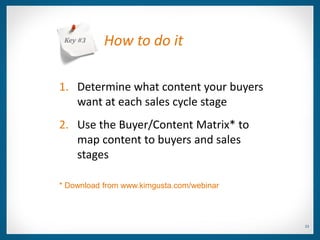 Key #3    How to do it

1. Determine what content your buyers
   want at each sales cycle stage
2. Use the Buyer/Content Matrix* to
   map content to buyers and sales
   stages

* Download from www.kimgusta.com/webinar



                                           23
 