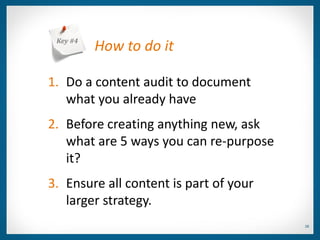 Key #4
          How to do it

1. Do a content audit to document
   what you already have
2. Before creating anything new, ask
   what are 5 ways you can re-purpose
   it?
3. Ensure all content is part of your
   larger strategy.
                                        28
 