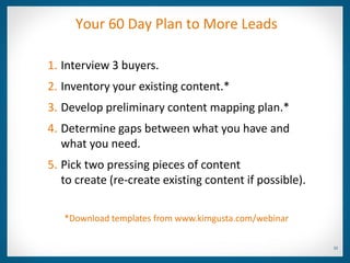 Your 60 Day Plan to More Leads

1. Interview 3 buyers.
2. Inventory your existing content.*
3. Develop preliminary content mapping plan.*
4. Determine gaps between what you have and
   what you need.
5. Pick two pressing pieces of content
   to create (re-create existing content if possible).

   *Download templates from www.kimgusta.com/webinar

                                                         32
 