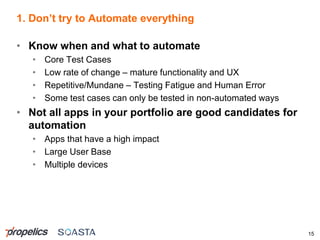 1. Don’t try to Automate everything
15
• Know when and what to automate
• Core Test Cases
• Low rate of change – mature functionality and UX
• Repetitive/Mundane – Testing Fatigue and Human Error
• Some test cases can only be tested in non-automated ways
• Not all apps in your portfolio are good candidates for
automation
• Apps that have a high impact
• Large User Base
• Multiple devices
 