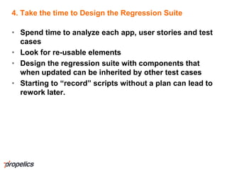 4. Take the time to Design the Regression Suite
• Spend time to analyze each app, user stories and test
cases
• Look for re-usable elements
• Design the regression suite with components that
when updated can be inherited by other test cases
• Starting to “record” scripts without a plan can lead to
rework later.
 