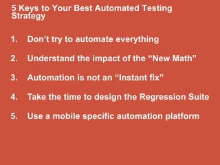 1. Don’t try to automate everything
2. Understand the impact of the “New Math”
3. Automation is not an “Instant fix”
4. Take the time to design the Regression Suite
5. Use a mobile specific automation platform
5 Keys to Your Best Automated Testing
Strategy
 