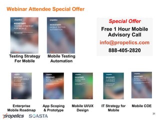 Webinar Attendee Special Offer
31
Special Offer
Free 1 Hour Mobile
Advisory Call
info@propelics.com
888-405-2820
Testing Strategy
For Mobile
App Scoping
& Prototype
Enterprise
Mobile Roadmap
IT Strategy for
Mobile
Mobile UI/UX
Design
Mobile COE
Mobile Testing
Automation
 