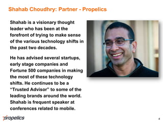 Shahab Choudhry: Partner - Propelics
Shahab is a visionary thought
leader who has been at the
forefront of trying to make sense
of the various technology shifts in
the past two decades.
He has advised several startups,
early stage companies and
Fortune 500 companies in making
the most of these technology
shifts. He continues to be a
“Trusted Advisor” to some of the
leading brands around the world.
Shahab is frequent speaker at
conferences related to mobile.
4
 