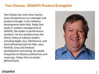 Tom Chavez– SOASTA Product Evangelist
5
Tom Chavez has more than twenty
years of experience as a manager and
product manager in the software
development tools field. Today Tom
works in product management at
SOASTA, the leader in performance
analytics. He has worked across the
Silicon Valley at industry leaders
including Apple, Sun, PalmSource, and
Intuit delivering tools for Mac, Java,
PalmOS, Linux and Android
development and testing. He speaks
frequently at industry conferences and
meet-ups. Follow Tom on twitter
@TomChavez
 