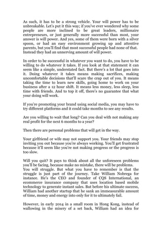 As such, it has to be a strong vehicle. Your will power has to be
unbreakable. Let’s put it this way; if you’ve ever wondered why some
people are more inclined to be great leaders, millionaire
entrepreneurs, or just generally more successful than most, your
answer is will power. And yes, some of them were born with a silver
spoon, or had an easy environment growing up and attentive
parents, but you’ll find that most successful people had none of that.
Instead they had an unnerving amount of will power.
In order to be successful in whatever you want to do, you have to be
willing to do whatever it takes. If you look at that statement it can
seem like a simple, understated fact. But there’s a lot that goes into
it. Doing whatever it takes means making sacrifices, making
uncomfortable decisions that’ll scare the crap out of you. It means
taking the time to learn new skills, going home to work on your
business after a 12 hour shift. It means less money, less sleep, less
time with friends. And to top it off, there’s no guarantee that what
your doing will work.
If you’re promoting your brand using social media, you may have to
try different platforms and it could take months to see any results.
Are you willing to wait that long? Can you deal with not making any
real profit for the next 6 months to a year?
Then there are personal problems that will get in the way.
Your girlfriend or wife may not support you. Your friends may stop
inviting you out because you’re always working. You’ll get frustrated
because it’ll seem like you’re not making progress or the progress is
too slow.
Will you quit? It pays to think about all the unforeseen problems
you’ll be facing, because make no mistake, there will be problems.
You will struggle. But what you have to remember is that the
struggle is just part of the journey. Take William Nobrega for
instance. He’s the CEO and founder of CQS International, an
ecommerce insurance company that uses location based mobile
technology to generate instant sales. But before his ultimate success,
William had another startup that he sank an immeasurable amount
of time, money and energy into only for it to ultimately fail.
However, in early 2014 in a small room in Hong Kong, instead of
wallowing in the misery of a set back, William had an idea for
 