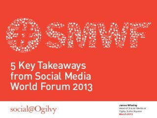 5 Key Takeaways
from Social Media
World Forum 2013
                    James Whatley
                    Head of Social Media at
                    Ogilvy Soho Square
                    March 2013
 