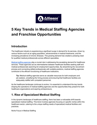 5 Key Trends in Medical Staffing Agencies
and Franchise Opportunities
Introduction
The healthcare industry is experiencing a significant surge in demand for its services, driven by
various factors such as an aging population, advancements in medical treatments, and the
increasing prevalence of chronic illnesses. This growing demand has created a pressing need
for qualified medical professionals across different specialties.
Medical staffing agencies play a crucial role in addressing the escalating demand for healthcare
services. These agencies act as intermediaries between healthcare facilities seeking staff and
medical professionals searching for employment opportunities. By streamlining the recruitment
process and connecting skilled professionals with suitable positions, medical staffing agencies
contribute to the efficient functioning of healthcare institutions.
Tip: Medical staffing agencies serve as valuable resources for both employers and
job seekers, simplifying the hiring process and ensuring that healthcare facilities are
adequately staffed with competent personnel.
As the healthcare landscape continues to evolve, it is essential to understand the key trends
shaping the operations of medical staffing agencies and the opportunities they present for both
healthcare organizations and aspiring entrepreneurs.
1. Rise of Specialized Medical Staffing
In the dynamic landscape of healthcare staffing, there has been a noticeable shift towards
specialized medical staffing. This trend involves agencies focusing on specific niches within the
healthcare sector, catering to the unique staffing needs of specialized medical facilities and
practices.
Niche Focus in Medical Staffing
 
