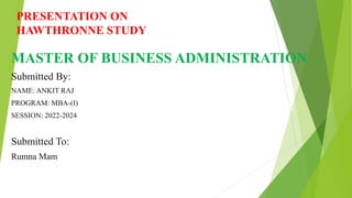 PRESENTATION ON
HAWTHRONNE STUDY
MASTER OF BUSINESS ADMINISTRATION
Submitted By:
NAME: ANKIT RAJ
PROGRAM: MBA-(I)
SESSION: 2022-2024
Submitted To:
Rumna Mam
 