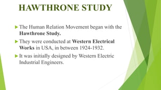 HAWTHRONE STUDY
 The Human Relation Movement began with the
Hawthrone Study.
 They were conducted at Western Electrical
Works in USA, in between 1924-1932.
 It was initially designed by Western Electric
Industrial Engineers.
 