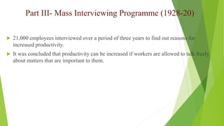 Part III- Mass Interviewing Programme (1928-20)
 21,000 employees interviewed over a period of three years to find out reasons for
increased productivity.
 It was concluded that productivity can be increased if workers are allowed to talk freely
about matters that are important to them.
 