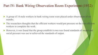 Part IV- Bank Wiring Observation Room Experiment (1932)
 A group of 14 male workers in bank wiring room were placed under observation of six
months.
 The researchers thoughts that the efficient workers would put pressure on the less efficient
workers to complete the work.
 However, it was found that the group establish it own was found standards of output and
social pressure was use to achieved the standards of output.
 
