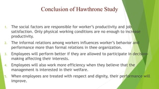 Conclusion of Hawthrone Study
1. The social factors are responsible for worker’s productivity and job
satisfaction. Only physical working conditions are no enough to increase
productivity.
2. The informal relations among workers influences worker’s behavior and
performance more than formal relations in thee organization.
3. Employees will perform better if they are allowed to participate in decision-
making affecting their interests.
4. Employees will also work more efficiency when they believe that the
management is interested in their welfare.
5. When employees are treated with respect and dignity, their performance will
improve.
 