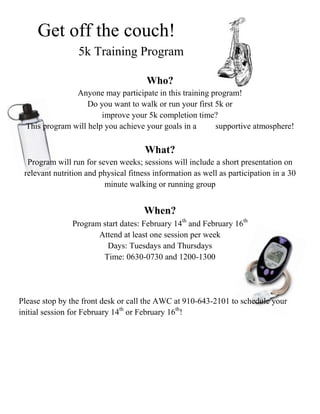 Get off the couch!
                 5k Training Program

                                      Who?
                Anyone may participate in this training program!
                    Do you want to walk or run your first 5k or
                        improve your 5k completion time?
  This program will help you achieve your goals in a      supportive atmosphere!

                                      What?
  Program will run for seven weeks; sessions will include a short presentation on
 relevant nutrition and physical fitness information as well as participation in a 30
                         minute walking or running group


                                      When?
               Program start dates: February 14th and February 16th
                      Attend at least one session per week
                         Days: Tuesdays and Thursdays
                       Time: 0630-0730 and 1200-1300




Please stop by the front desk or call the AWC at 910-643-2101 to schedule your
initial session for February 14th or February 16th!
 