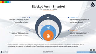 w w w . D o m a i n . c o m Page 24
www.MainSlide.com
© All Rights Reserved.
Confidential
Stacked Venn-SmartArt
This is example for a subtitle
Lorem Ipsum is simply dummy text of the printing and setting industry. Lorem Ipsum has been the industry's standard dummy text ever since the 1500s, when an
unknown printer took a galley of and scrambled it to make a specimen book. It has survived not only five centuries, but also the leap into electronic
Content 01
Lorem Ipsum is simply dummy text of the
printing and setting industry. Lorem
Ipsum has been the industry.
Content 02
Lorem Ipsum is simply dummy text of the
printing and setting industry. Lorem
Ipsum has been the industry.
Content 03
Lorem Ipsum is simply dummy text of the
printing and setting industry. Lorem
Ipsum has been the industry.
Content 04
Lorem Ipsum is simply dummy text of the
printing and setting industry. Lorem
Ipsum has been the industry.
 