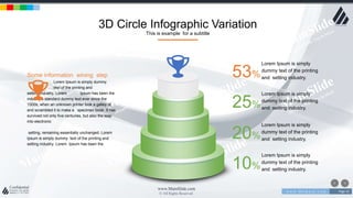 w w w . D o m a i n . c o m Page 43
www.MainSlide.com
© All Rights Reserved.
Confidential
3D Circle Infographic Variation
This is example for a subtitle
53%
Lorem Ipsum is simply
dummy text of the printing
and setting industry.
25%
Lorem Ipsum is simply
dummy text of the printing
and setting industry.
20%
Lorem Ipsum is simply
dummy text of the printing
and setting industry.
10%
Lorem Ipsum is simply
dummy text of the printing
and setting industry.
Some information wining step
Lorem Ipsum is simply dummy
text of the printing and
setting industry. Lorem Ipsum has been the
industry's standard dummy text ever since the
1500s, when an unknown printer took a galley of
and scrambled it to make a specimen book. It has
survived not only five centuries, but also the leap
into electronic
setting, remaining essentially unchanged. Lorem
Ipsum is simply dummy text of the printing and
setting industry. Lorem Ipsum has been the
 