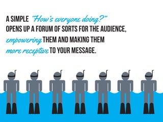A simple “How’s everyone doing?”
opens up a forum of sorts for the audience,
empowering them and making them
more receptiveto your message.
 