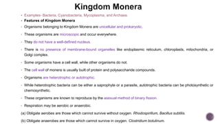  Examples- Bacteria, Cyanobacteria, Mycoplasma, and Archaea.
 Features of Kingdom Monera
• Organisms belonging to Kingdom Monera are unicellular and prokaryotic.
• These organisms are microscopic and occur everywhere.
• They do not have a well-defined nucleus.
• There is no presence of membrane-bound organelles like endoplasmic reticulum, chloroplasts, mitochondria, or
Golgi complex.
• Some organisms have a cell wall, while other organisms do not.
• The cell wall of monera is usually built of protein and polysaccharide compounds.
• Organisms are heterotrophic or autotrophic.
• While heterotrophic bacteria can be either a saprophyte or a parasite, autotrophic bacteria can be photosynthetic or
chemosynthetic.
• These organisms are known to reproduce by the asexual method of binary fission.
• Respiration may be aerobic or anaerobic.
(a) Obligate aerobes are those which cannot survive without oxygen. Rhodospirillum, Bacillus subtilis.
(b) Obligate anaerobes are those which cannot survive in oxygen. Clostridium botulinum.
 
