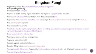  Kingdom Fungi consist of eukaryotic, heterotrophic, multicellular organisms.
 Features of Kingdom Fungi
• These organisms are eukaryotic.
• They feed on dead or decaying organic matter. Hence they depend on saprophytic modes of nutrition.
• They have cell walls present in them, which are made of a substance called chitin.
• Fungi can be either unicellular or multicellular; yeast is an example of unicellular, and mushrooms are an example of multicellular.
• They are heterotrophic organisms.
• They can also often be parasitic.
• Reproduction may be vegetative (fragmentation, fission or budding), asexual (conidia, sporangiospores or zoospores) or sexual
reproduction by oospores, ascospore and basidiospores.
• Sexual cycles involves the following steps-
 Plasmogamy, fusion of male and female gametes.
 Karyogamy, fusion of two nuclei.
 Meiosis in zygote to produce haploid spores.
• Examples of fungi include mushrooms, yeast, and aspergillus.
• Fungi are incapable of locomotion. They consist of fine threads known as hyphae. An entire web of hyphae is known as mycelium.
• Fungi are non-green (lacking chlorophyll)
 