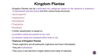 Kingdom Plantae
 Kingdom Plantae can be subdivided into categories based on the absence or presence
of specialized vascular tissue and their various body structures.
 Gymnosperms
 Angiosperms
 Pteridophyta
 Thallophyta
 Bryophyta
 Further classification is based on
(i) whether seeds are present or not, and
(ii) whether seeds are enclosed within fruits or not.
 Features of Kingdom Plantae
• These organisms are all eukaryotic organisms and have chloroplasts.
• They are multicellular.
• They have a cell wall that is highly distinct and made of cellulose.
 