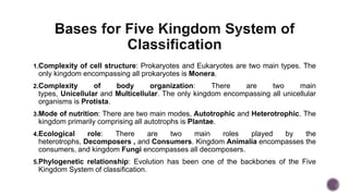 1.Complexity of cell structure: Prokaryotes and Eukaryotes are two main types. The
only kingdom encompassing all prokaryotes is Monera.
2.Complexity of body organization: There are two main
types, Unicellular and Multicellular. The only kingdom encompassing all unicellular
organisms is Protista.
3.Mode of nutrition: There are two main modes, Autotrophic and Heterotrophic. The
kingdom primarily comprising all autotrophs is Plantae.
4.Ecological role: There are two main roles played by the
heterotrophs, Decomposers , and Consumers. Kingdom Animalia encompasses the
consumers, and kingdom Fungi encompasses all decomposers.
5.Phylogenetic relationship: Evolution has been one of the backbones of the Five
Kingdom System of classification.
 