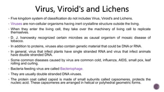  Five kingdom system of classification do not includes Virus, Viroid's and Lichens.
• Viruses are non-cellular organisms having inert crystalline structure outside the living.
• When they enter the living cell, they take over the machinery of living cell to replicate
themselves.
• D. J. Ivanowsky recognized certain microbes as causal organism of mosaic disease of
tobacco.
• In addition to proteins, viruses also contain genetic material that could be DNA or RNA.
• In general, virus that infect plants have single stranded RNA and virus that infect animals
have double stranded DNA.
• Some common diseases caused by virus are common cold, influenza, AIDS, small pox, leaf
rolling and curling.
• Bacteria feeding virus are called Bacteriophage.
• They are usually double stranded DNA viruses.
• The protein coat called capsid is made of small subunits called capsomeres, protects the
nucleic acid. These capsomeres are arranged in helical or polyhedral geometric forms.
 