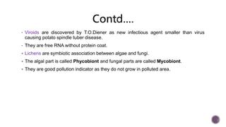 • Viroids are discovered by T.O.Diener as new infectious agent smaller than virus
causing potato spindle tuber disease.
• They are free RNA without protein coat.
 Lichens are symbiotic association between algae and fungi.
 The algal part is called Phycobiont and fungal parts are called Mycobiont.
 They are good pollution indicator as they do not grow in polluted area.
 