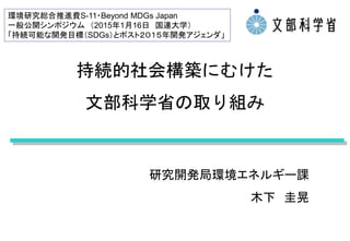 持続的社会構築にむけた
文部科学省の取り組み
研究開発局環境エネルギー課
木下 圭晃
環境研究総合推進費S-11・Beyond MDGs Japan
一般公開シンポジウム （2015年1月16日 国連大学）
「持続可能な開発目標（SDGs）とポスト２０１５年開発アジェンダ」
 