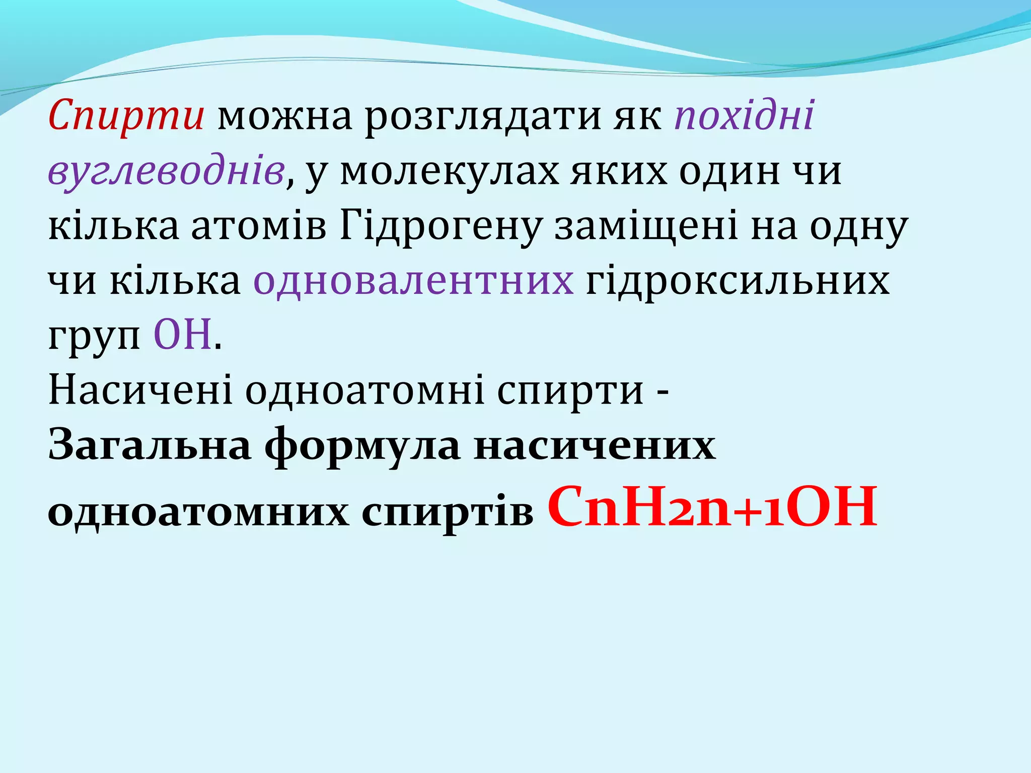 Спирти можна розглядати як похідні 
вуглеводнів, у молекулах яких один чи 
кілька атомів Гідрогену заміщені на одну 
чи кілька одновалентних гідроксильних 
груп ОН. 
Насичені одноатомні спирти - 
Загальна формула насичених 
одноатомних спиртів СnН2n+1ОН 
 