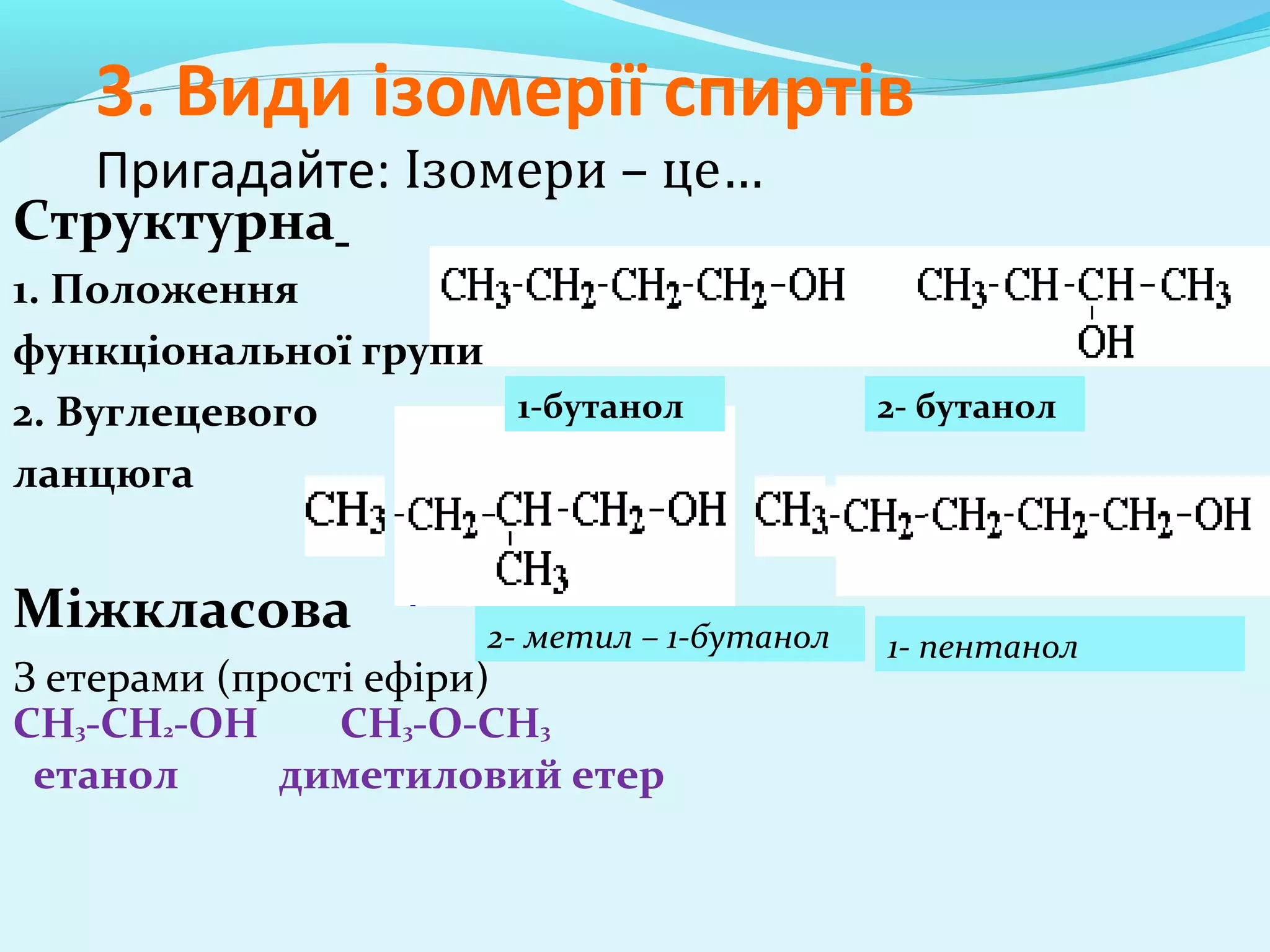 3. Види ізомерії спиртів 
Пригадайте: Ізомери – це… 
Структурна 
1. Положення 
функціональної групи 
2. Вуглецевого 
ланцюга 
Міжкласова 
З етерами (прості ефіри) 
СН3-СН2-ОН СН3-О-СН3 
етанол диметиловий етер 
1-бутанол 2- бутанол 
2- метил – 1-бутанол 1- пентанол 
 