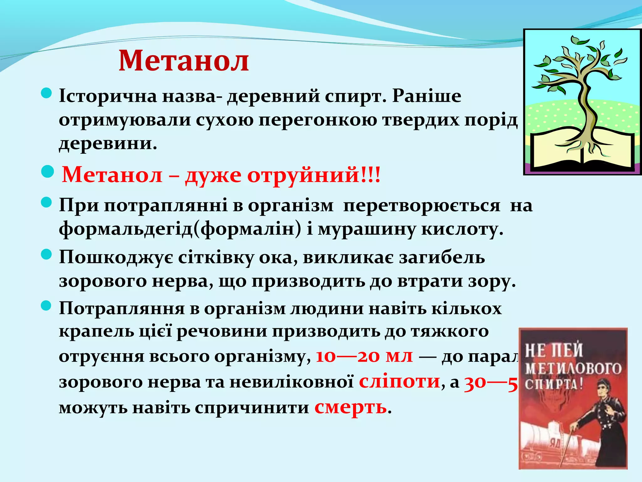 Метанол 
Історична назва- деревний спирт. Раніше 
отримуювали сухою перегонкою твердих порід 
деревини. 
Метанол – дуже отруйний!!! 
При потраплянні в організм перетворюється на 
формальдегід(формалін) і мурашину кислоту. 
Пошкоджує сітківку ока, викликає загибель 
зорового нерва, що призводить до втрати зору. 
Потрапляння в організм людини навіть кількох 
крапель цієї речовини призводить до тяжкого 
отруєння всього організму, 10—20 мл — до паралічу 
зорового нерва та невиліковної сліпоти, а 30—50 мл 
можуть навіть спричинити смерть. 
 