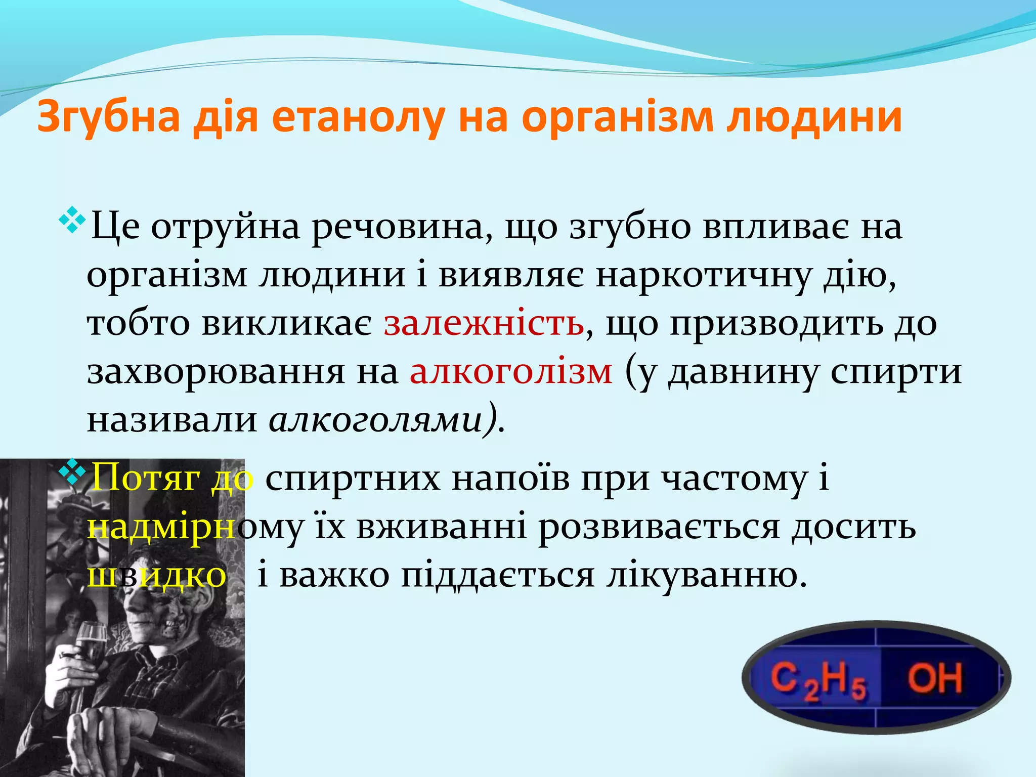 Згубна дія етанолу на організм людини 
Це отруйна речовина, що згубно впливає на 
організм людини і виявляє наркотичну дію, 
тобто викликає залежність, що призводить до 
захворювання на алкоголізм (у давнину спирти 
називали алкоголями). 
Потяг до спиртних напоїв при частому і 
надмірному їх вживанні розвивається досить 
швидко і важко піддається лікуванню. 
 