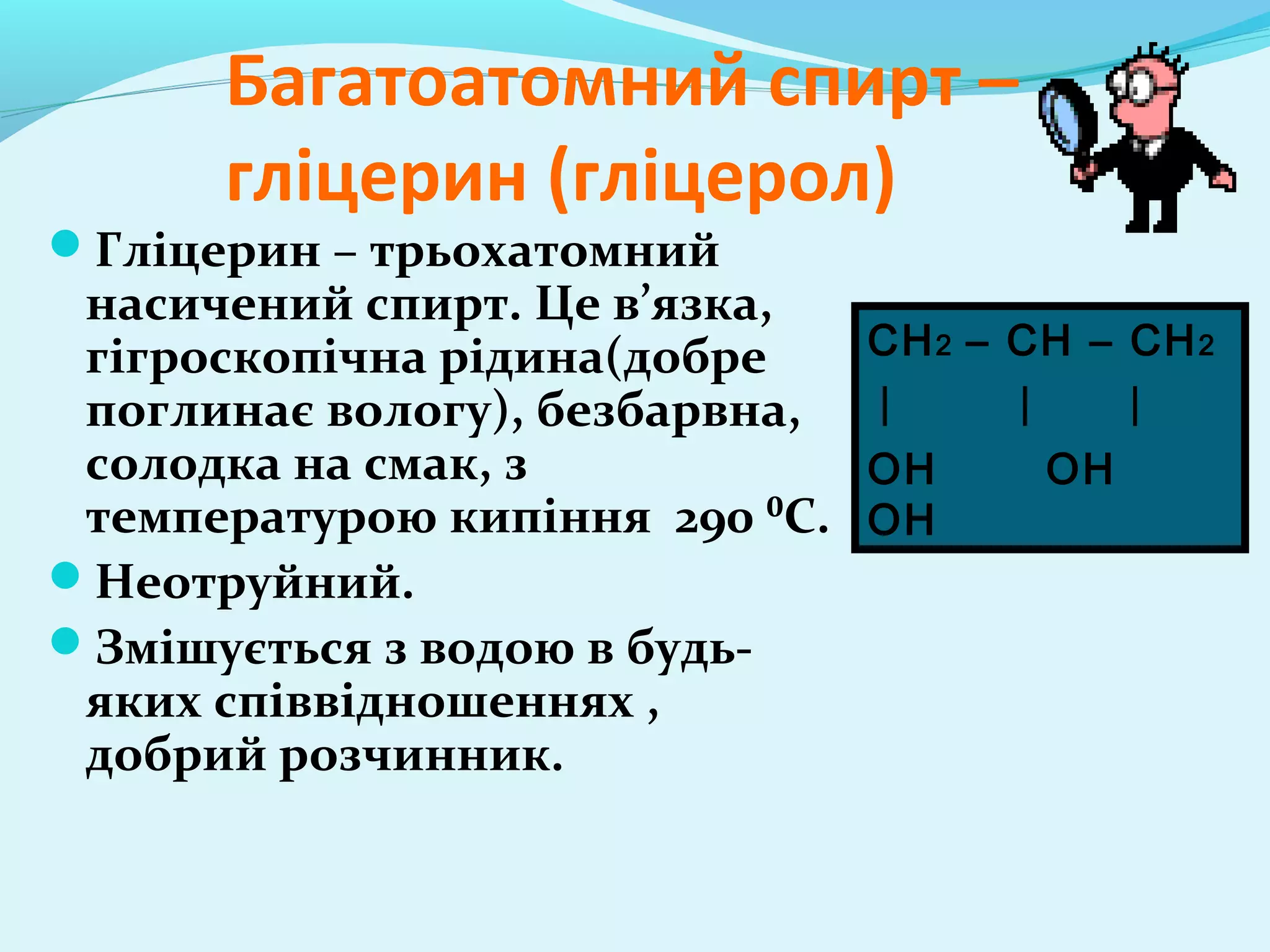 Багатоатомний спирт – 
гліцерин (гліцерол) 
Гліцерин – трьохатомний 
насичений спирт. Це в’язка, 
гігроскопічна рідина(добре 
поглинає вологу), безбарвна, 
солодка на смак, з 
температурою кипіння 290 ⁰С. 
Неотруйний. 
Змішується з водою в будь- 
яких співвідношеннях , 
добрий розчинник. 
CH2 – CH – CH2 
OH OH 
OH 
 