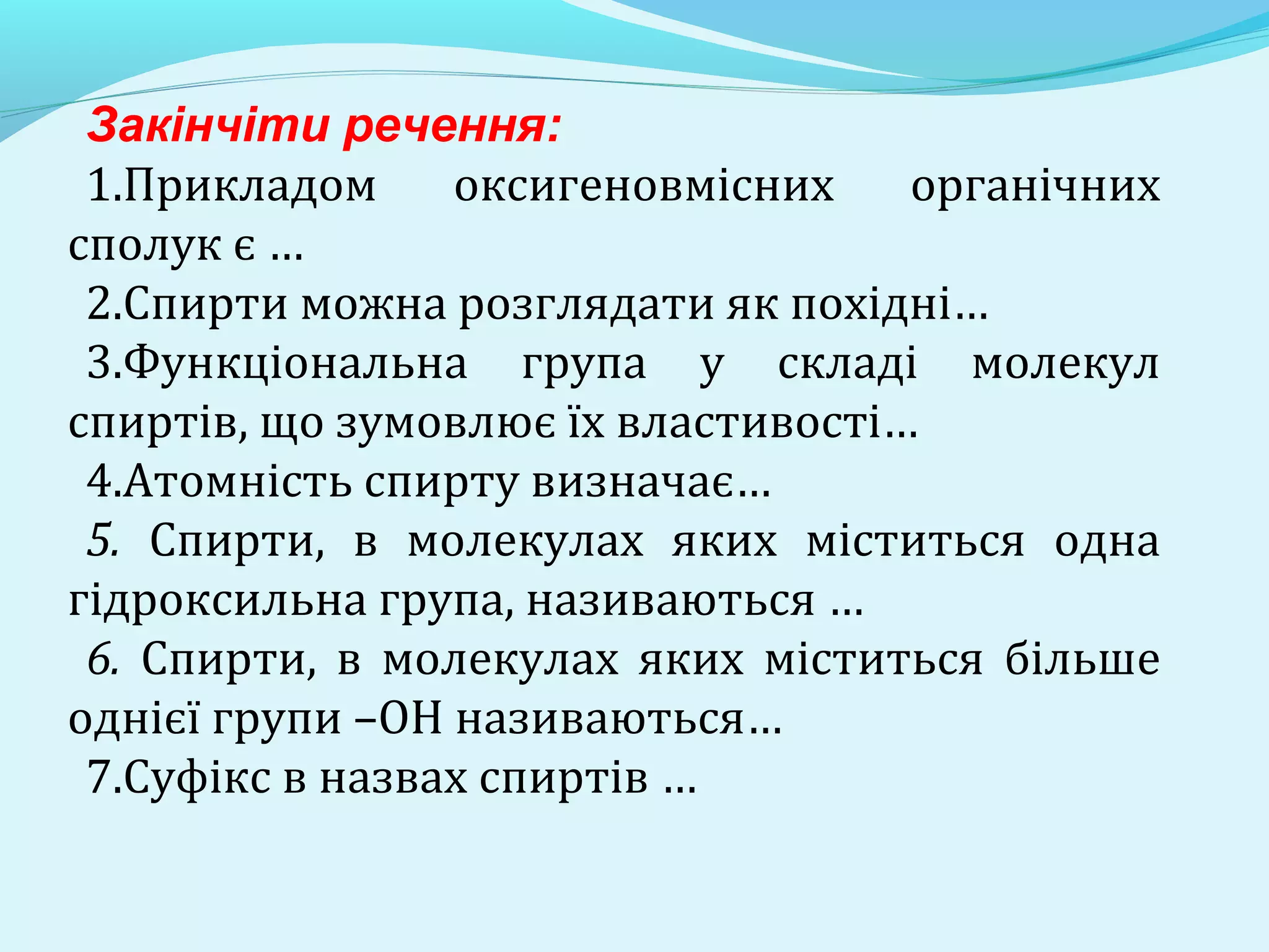 Закінчіти речення: 
1.Прикладом оксигеновмісних органічних 
сполук є … 
2.Спирти можна розглядати як похідні… 
3.Функціональна група у складі молекул 
спиртів, що зумовлює їх властивості… 
4.Атомність спирту визначає… 
5. Спирти, в молекулах яких міститься одна 
гідроксильна група, називаються … 
6. Спирти, в молекулах яких міститься більше 
однієї групи –ОН називаються… 
7.Суфікс в назвах спиртів … 
 