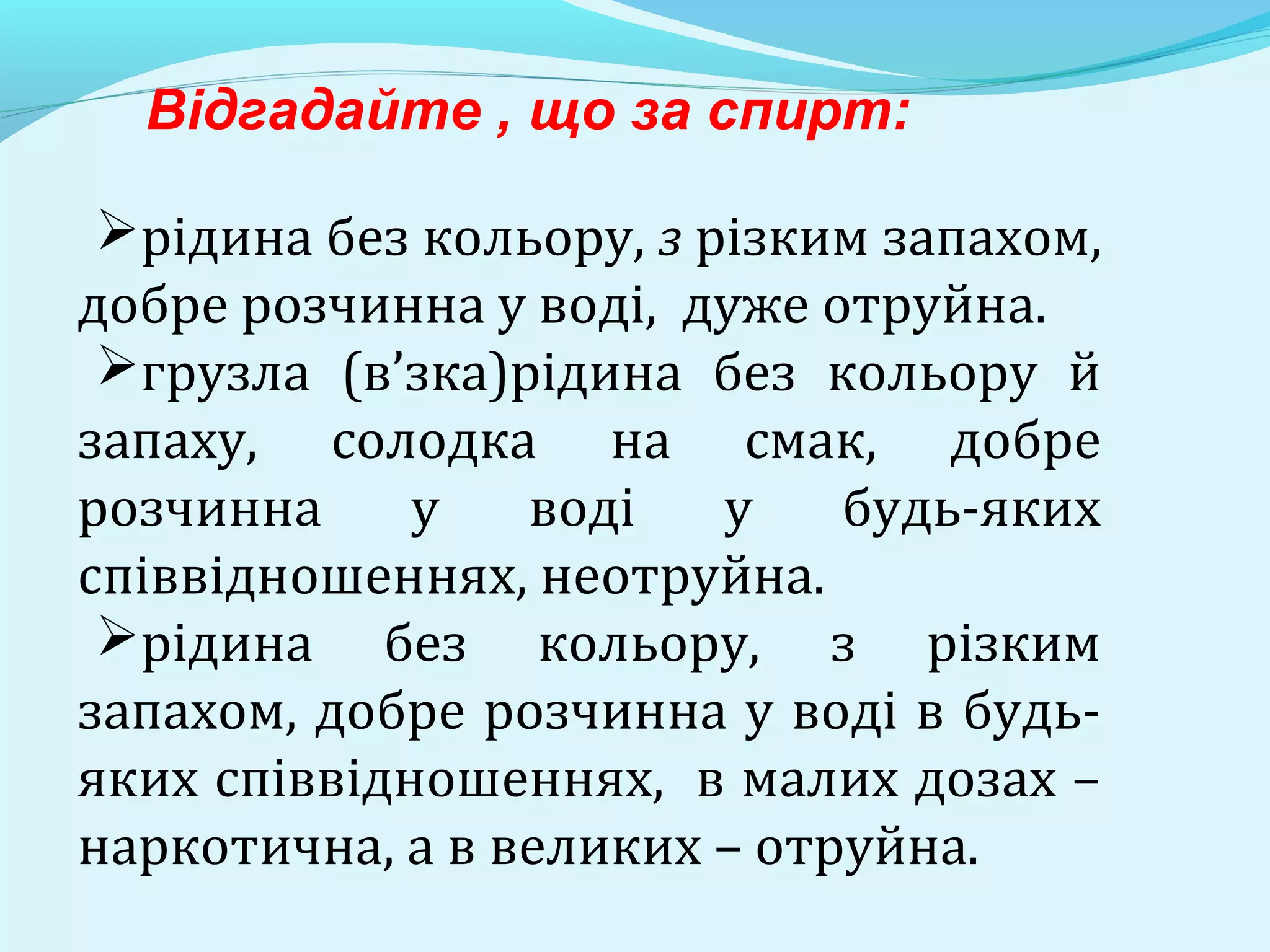 Відгадайте , що за спирт: 
рідина без кольору, з різким запахом, 
добре розчинна у воді, дуже отруйна. 
грузла (в’зка)рідина без кольору й 
запаху, солодка на смак, добре 
розчинна у воді у будь-яких 
співвідношеннях, неотруйна. 
рідина без кольору, з різким 
запахом, добре розчинна у воді в будь- 
яких співвідношеннях, в малих дозах – 
наркотична, а в великих – отруйна. 
 