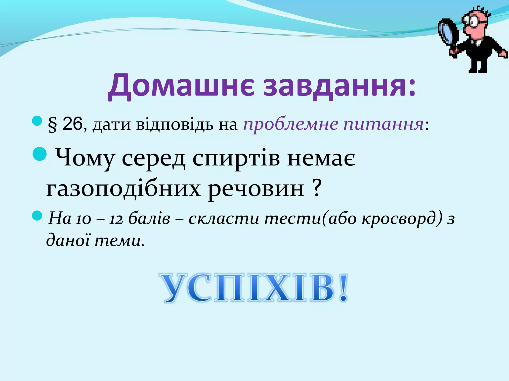 Домашнє завдання: 
§ 26, дати відповідь на проблемне питання: 
Чому серед спиртів немає 
газоподібних речовин ? 
На 10 – 12 балів – скласти тести(або кросворд) з 
даної теми. 
