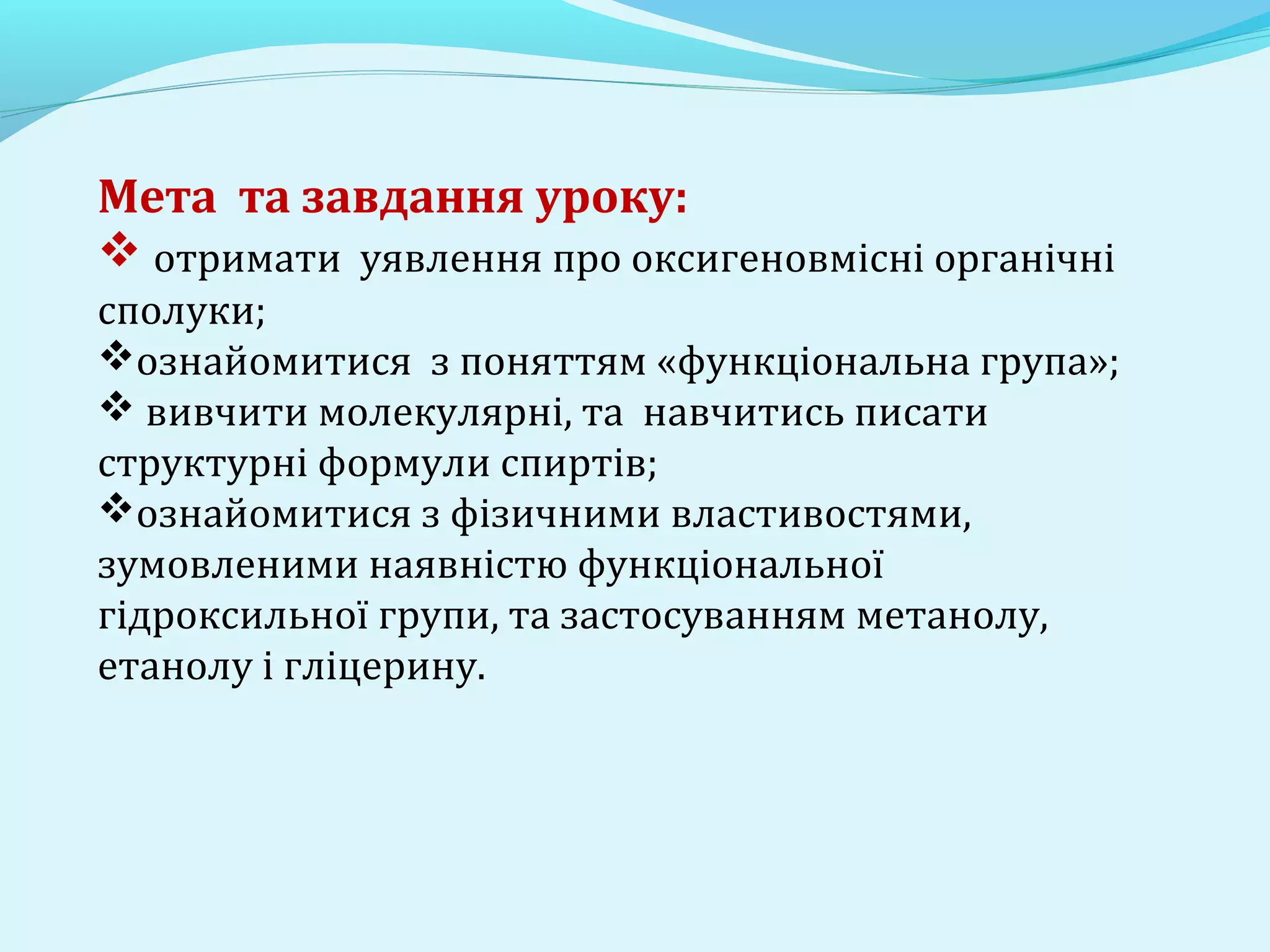Мета та завдання уроку: 
 отримати уявлення про оксигеновмісні органічні 
сполуки; 
ознайомитися з поняттям «функціональна група»; 
 вивчити молекулярні, та навчитись писати 
структурні формули спиртів; 
ознайомитися з фізичними властивостями, 
зумовленими наявністю функціональної 
гідроксильної групи, та застосуванням метанолу, 
етанолу і гліцерину. 
 
