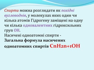 Спирти можна розглядати як похідні 
вуглеводнів, у молекулах яких один чи 
кілька атомів Гідрогену заміщені на одну 
чи кілька одновалентних гідроксильних 
груп ОН. 
Насичені одноатомні спирти - 
Загальна формула насичених 
одноатомних спиртів СnН2n+1ОН 
 